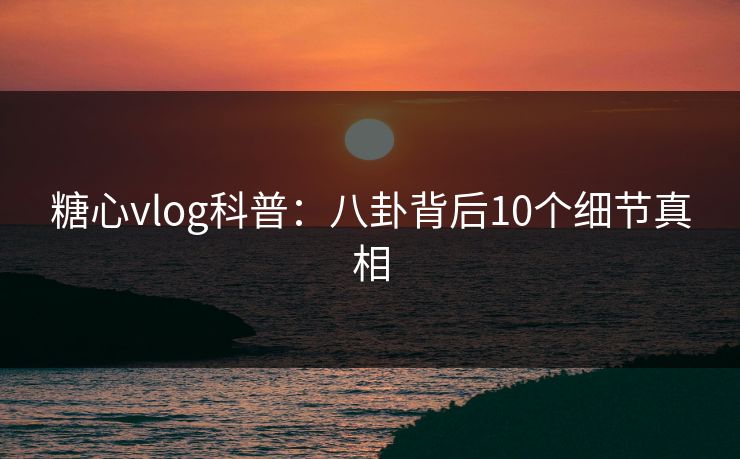 糖心vlog科普：八卦背后10个细节真相