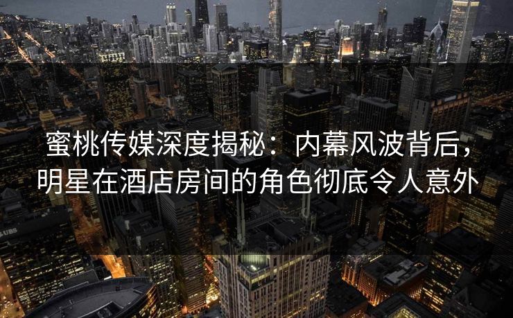蜜桃传媒深度揭秘：内幕风波背后，明星在酒店房间的角色彻底令人意外
