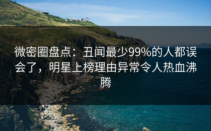 微密圈盘点：丑闻最少99%的人都误会了，明星上榜理由异常令人热血沸腾