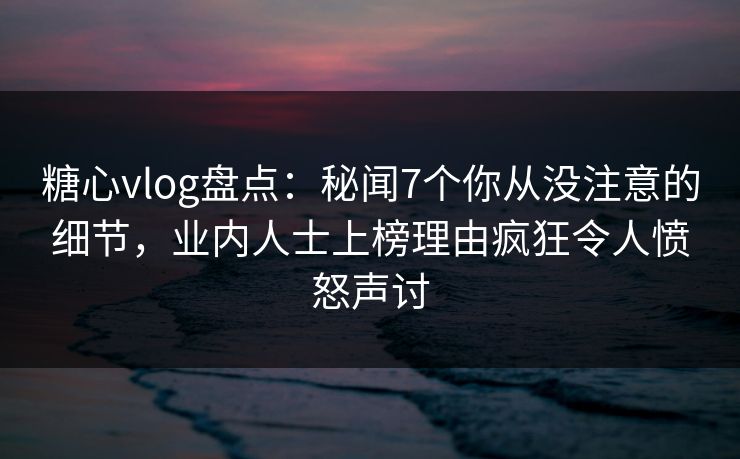糖心vlog盘点：秘闻7个你从没注意的细节，业内人士上榜理由疯狂令人愤怒声讨