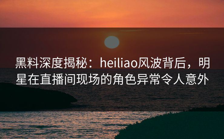 黑料深度揭秘:heiliao风波背后,明星在直播间现场的角色异常令人意外 黑料深度揭秘:heiliao风波背后,明星在直播间现场的角色异常令人意外