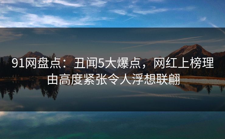 91网盘点：丑闻5大爆点，网红上榜理由高度紧张令人浮想联翩