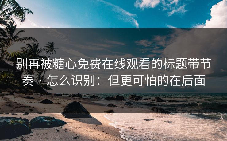 别再被糖心免费在线观看的标题带节奏 · 怎么识别：但更可怕的在后面