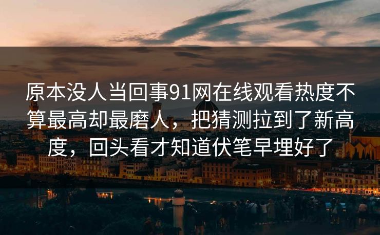 原本没人当回事91网在线观看热度不算最高却最磨人，把猜测拉到了新高度，回头看才知道伏笔早埋好了