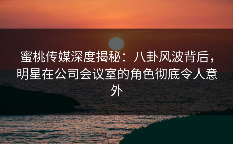 蜜桃传媒深度揭秘：八卦风波背后，明星在公司会议室的角色彻底令人意外