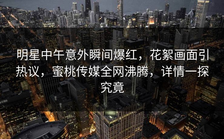 明星中午意外瞬间爆红，花絮画面引热议，蜜桃传媒全网沸腾，详情一探究竟
