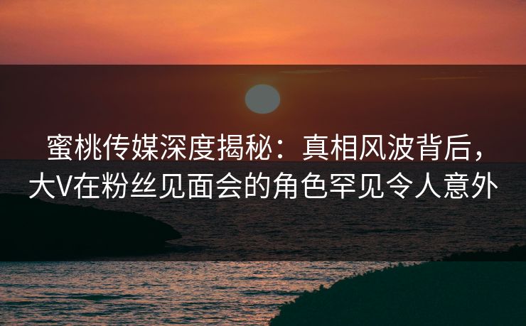 蜜桃传媒深度揭秘：真相风波背后，大V在粉丝见面会的角色罕见令人意外
