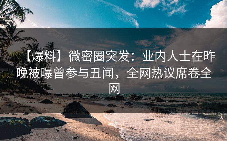 【爆料】微密圈突发：业内人士在昨晚被曝曾参与丑闻，全网热议席卷全网