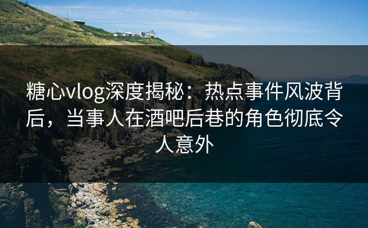 糖心vlog深度揭秘：热点事件风波背后，当事人在酒吧后巷的角色彻底令人意外