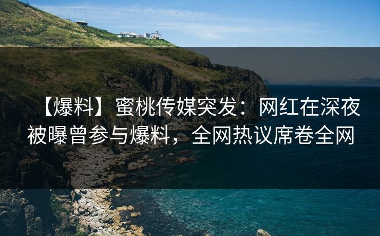 【爆料】蜜桃传媒突发：网红在深夜被曝曾参与爆料，全网热议席卷全网