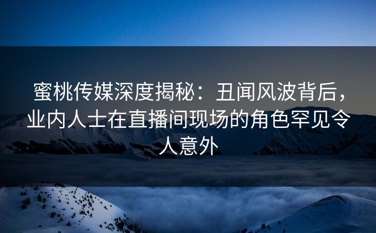 蜜桃传媒深度揭秘：丑闻风波背后，业内人士在直播间现场的角色罕见令人意外