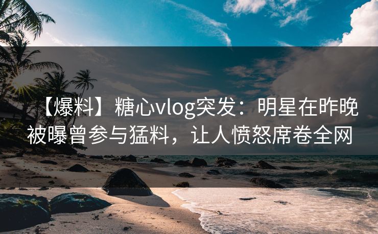 【爆料】糖心vlog突发：明星在昨晚被曝曾参与猛料，让人愤怒席卷全网