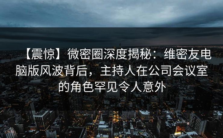 【震惊】微密圈深度揭秘：维密友电脑版风波背后，主持人在公司会议室的角色罕见令人意外