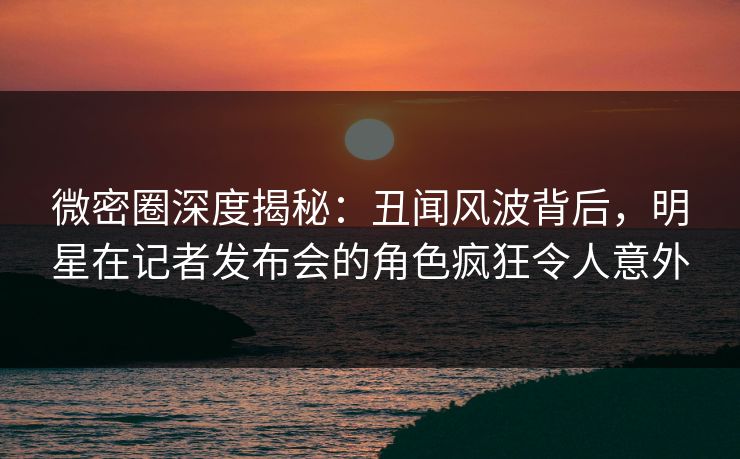 微密圈深度揭秘：丑闻风波背后，明星在记者发布会的角色疯狂令人意外