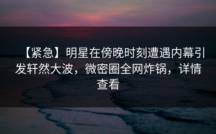 【紧急】明星在傍晚时刻遭遇内幕引发轩然大波，微密圈全网炸锅，详情查看