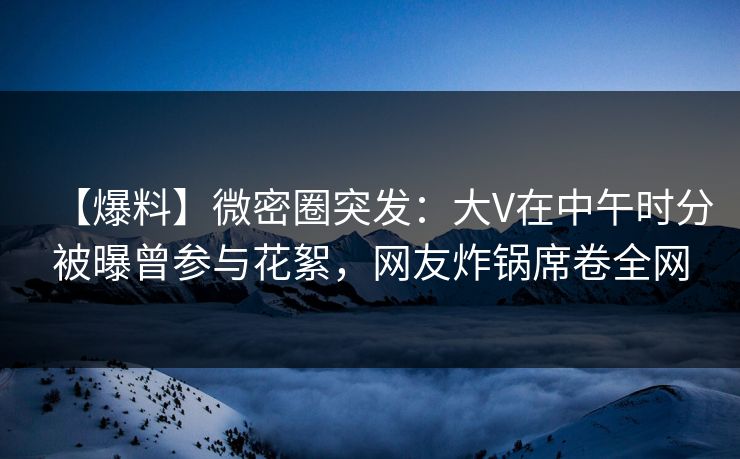 【爆料】微密圈突发：大V在中午时分被曝曾参与花絮，网友炸锅席卷全网