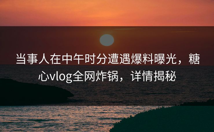 当事人在中午时分遭遇爆料曝光，糖心vlog全网炸锅，详情揭秘