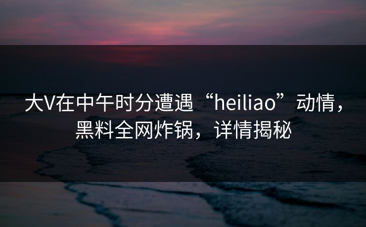 大V在中午时分遭遇“heiliao”动情，黑料全网炸锅，详情揭秘
