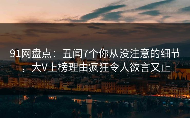 91网盘点：丑闻7个你从没注意的细节，大V上榜理由疯狂令人欲言又止