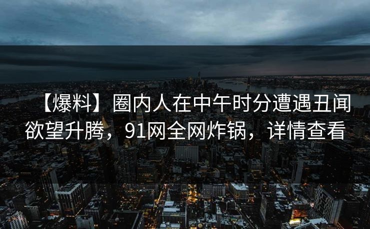 【爆料】圈内人在中午时分遭遇丑闻欲望升腾，91网全网炸锅，详情查看