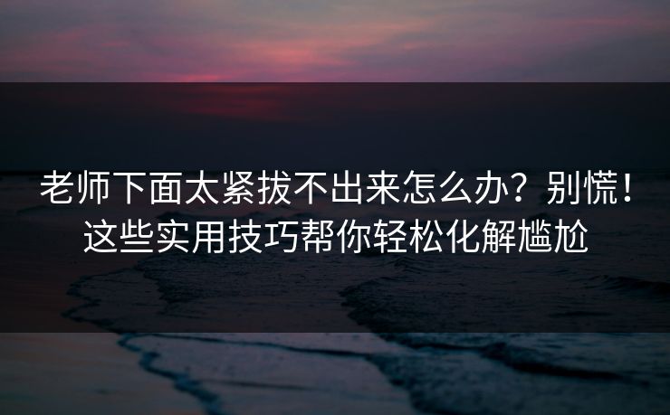 老师下面太紧拔不出来怎么办？别慌！这些实用技巧帮你轻松化解尴尬