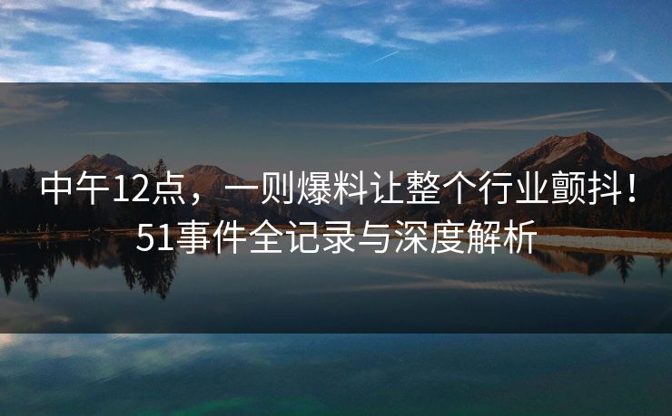 中午12点，一则爆料让整个行业颤抖！51事件全记录与深度解析