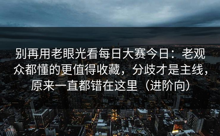 别再用老眼光看每日大赛今日：老观众都懂的更值得收藏，分歧才是主线，原来一直都错在这里（进阶向）