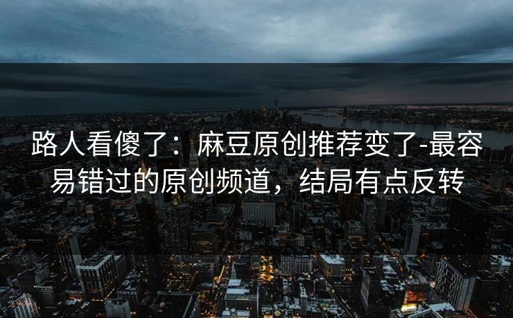路人看傻了：麻豆原创推荐变了-最容易错过的原创频道，结局有点反转