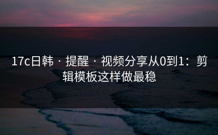 17c日韩 · 提醒 · 视频分享从0到1：剪辑模板这样做最稳