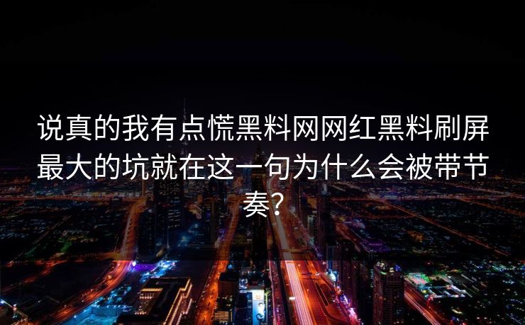说真的我有点慌黑料网网红黑料刷屏最大的坑就在这一句为什么会被带节奏？